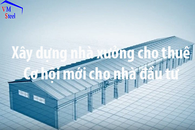 Xây nhà xưởng cho thuê - Cơ hộ chỉ dành cho người có tầm nhìn